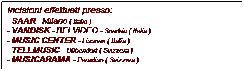 Casella di testo: Incisioni effettuati presso:
- SAAR - Milano ( Italia )
- VANDISK - BELVIDEO - Sondrio ( Italia )
- MUSIC CENTER - Lissone ( Italia )
- TELLMUSIC - Dbendorf ( Svizzera )
- MUSICARAMA - Paradiso ( Svizzera )
