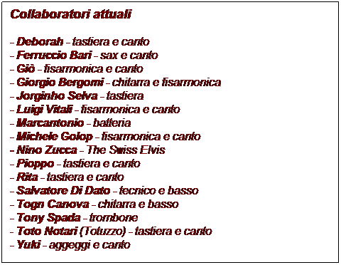 Casella di testo: Collaboratori attuali

- Deborah - tastiera e canto
- Ferruccio Bari - sax e canto
- Gi - fisarmonica e canto
- Giorgio Bergomi - chitarra e fisarmonica
- Jorginho Selva - tastiera
- Luigi Vitali - fisarmonica e canto
- Marcantonio - batteria
- Michele Golop - fisarmonica e canto
- Nino Zucca - The Swiss Elvis
- Pioppo - tastiera e canto
- Rita - tastiera e canto
- Salvatore Di Dato - tecnico e basso
- Togn Canova - chitarra e basso
- Tony Spada - trombone
- Toto Notari (Totuzzo) - tastiera e canto
- Yuki - aggeggi e canto
 


