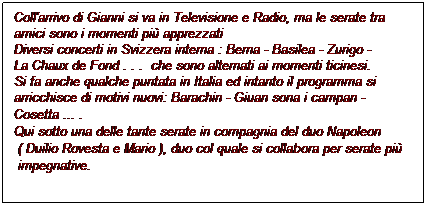 Casella di testo: Coll'arrivo di Gianni si va in Televisione e Radio, ma le serate tra
amici sono i momenti pi apprezzati
Diversi concerti in Svizzera interna : Berna - Basilea - Zurigo -
La Chaux de Fond . . .  che sono alternati ai momenti ticinesi.
Si fa anche qualche puntata in Italia ed intanto il programma si
arricchisce di motivi nuovi: Barachin - Giuan sona i campan -
Cosetta ... .
Qui sotto una delle tante serate in compagnia del duo Napoleon 
 ( Duilio Rovesta e Mario ), duo col quale si collabora per serate pi
 impegnative.
 
