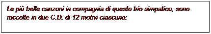 Casella di testo: Le pi belle canzoni in compagnia di questo trio simpatico, sono
raccolte in due C.D. di 12 motivi ciascuno:
